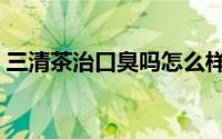 三清茶治口臭吗怎么样（三清茶能治口臭吗）