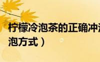 柠檬冷泡茶的正确冲泡方式（冷泡茶的正确冲泡方式）