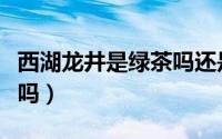 西湖龙井是绿茶吗还是红茶（西湖龙井是绿茶吗）
