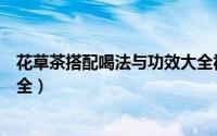 花草茶搭配喝法与功效大全视频（花草茶搭配喝法与功效大全）