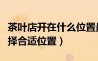 茶叶店开在什么位置最适合（开茶叶店如何选择合适位置）