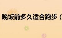 晚饭前多久适合跑步（晚饭前多久可以跑步）