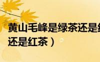 黄山毛峰是绿茶还是红茶好（黄山毛峰是绿茶还是红茶）