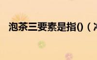泡茶三要素是指()（冲茶的三要素是什么）