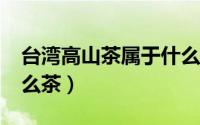 台湾高山茶属于什么茶?（台湾高山茶属于什么茶）