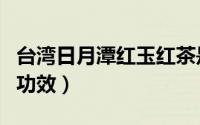 台湾日月潭红玉红茶是什么茶（日月潭红茶的功效）