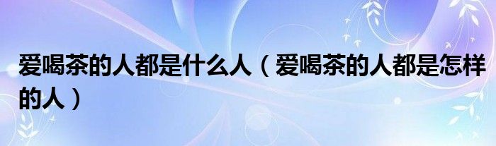 爱喝茶的人都是什么人（爱喝茶的人都是怎样的人）