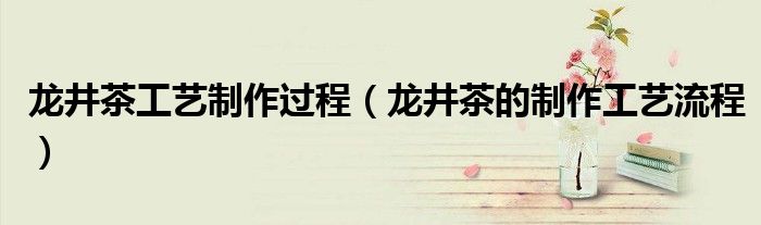 龙井茶工艺制作过程（龙井茶的制作工艺流程）