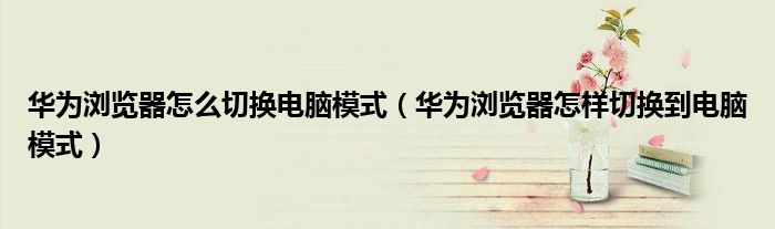 华为浏览器怎么切换电脑模式（华为浏览器怎样切换到电脑模式）