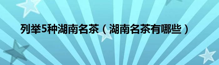 列举5种湖南名茶（湖南名茶有哪些）