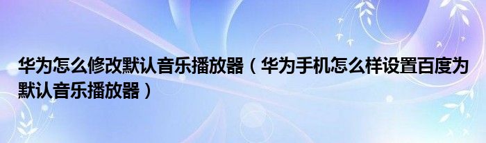 华为怎么修改默认音乐播放器（华为手机怎么样设置百度为默认音乐播放器）