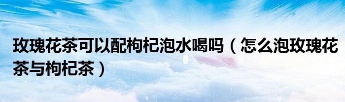 玫瑰花茶可以配枸杞泡水喝吗（怎么泡玫瑰花茶与枸杞茶）