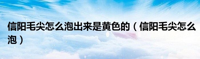 信阳毛尖怎么泡出来是黄色的(信阳毛尖怎么泡)