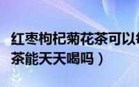 红枣枸杞菊花茶可以每天喝吗（红枣菊花枸杞茶能天天喝吗）