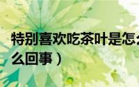 特别喜欢吃茶叶是怎么回事（喜欢吃茶叶是怎么回事）