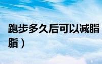 跑步多久后可以减脂（跑步多长时间后可以减脂）