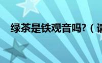 绿茶是铁观音吗?（请问铁观音是绿茶吗）