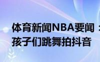 体育新闻NBA要闻：转阴了保罗居家隔离和孩子们跳舞拍抖音