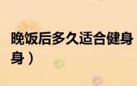 晚饭后多久适合健身（晚饭后什么时候适合健身）