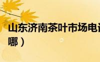 山东济南茶叶市场电话（济南茶叶批发市场在哪）