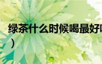 绿茶什么时候喝最好喝（绿茶什么时候喝最好）