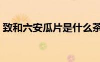 致和六安瓜片是什么茶（六安瓜片是什么茶）