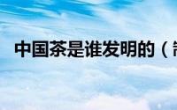 中国茶是谁发明的（制茶是谁发明出来的）