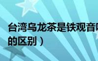 台湾乌龙茶是铁观音吗（台湾乌龙茶和铁观音的区别）
