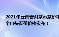 2021年云南普洱茶春茶价格一览：冰岛、老班章（云南76个山头春茶价格发布）