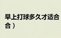 早上打球多久才适合（早上打球多长时间才适合）