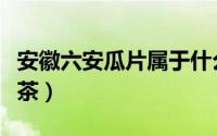 安徽六安瓜片属于什么茶（六安瓜片属于什么茶）