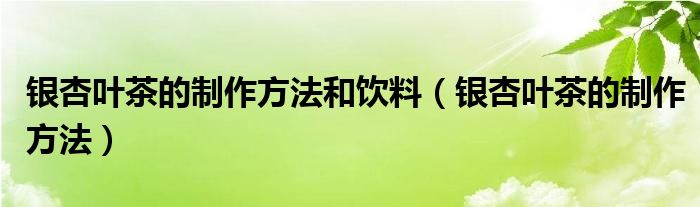 银杏叶茶的制作方法和饮料（银杏叶茶的制作方法）