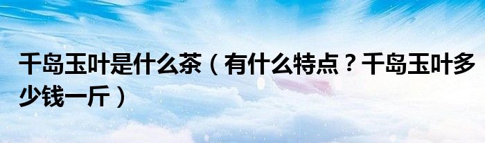 千岛玉叶是什么茶（有什么特点？千岛玉叶多少钱一斤）