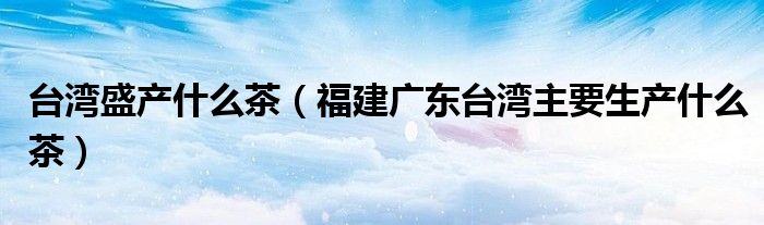 台湾盛产什么茶（福建广东台湾主要生产什么茶）