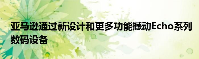 亚马逊通过新设计和更多功能撼动Echo系列数码设备