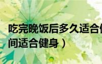 吃完晚饭后多久适合健身（吃完晚饭后多长时间适合健身）