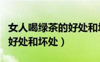 女人喝绿茶的好处和坏处贴吧（女人喝绿茶的好处和坏处）