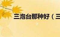 三泡台那种好（三泡台有哪些材料）