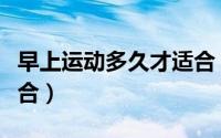 早上运动多久才适合（早上运动什么时候才适合）