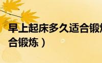 早上起床多久适合锻炼（早上起床什么时候适合锻炼）