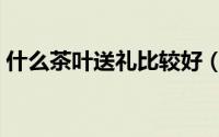 什么茶叶送礼比较好（送礼茶叶哪种比较好）