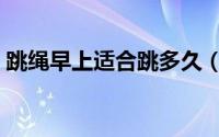 跳绳早上适合跳多久（早上跳绳适合跳多久）