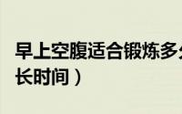 早上空腹适合锻炼多久（早上空腹适合锻炼多长时间）