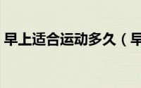 早上适合运动多久（早上一般适合运动多久）
