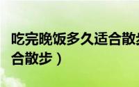 吃完晚饭多久适合散步（吃完晚饭多长时间适合散步）