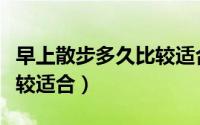 早上散步多久比较适合（早上散步多长时间比较适合）