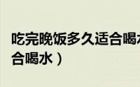 吃完晚饭多久适合喝水（吃完晚饭多长时间适合喝水）