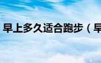 早上多久适合跑步（早上什么时候适合跑步）