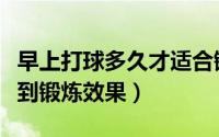 早上打球多久才适合锻炼（早上打球多久才起到锻炼效果）