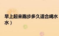 早上起来跑步多久适合喝水（早上起来跑步什么时候适合喝水）